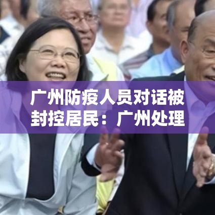 广州防疫人员对话被封控居民:广州处理防疫官员 广州防疫人员对话被封控居民:广州处理防疫官员