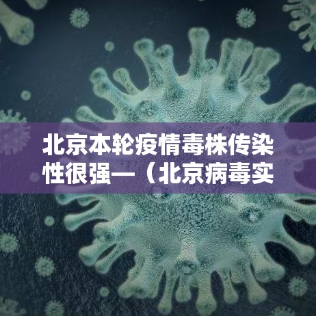北京本轮疫情毒株传染性很强—(北京病毒实时消息) 北京本轮疫情毒株传染性很强—(北京病毒实时消息)