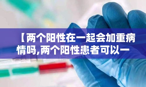 【两个阳性在一起会加重病情吗,两个阳性患者可以一起隔离吗】 【两个阳性在一起会加重病情吗,两个阳性患者可以一起隔离吗】
