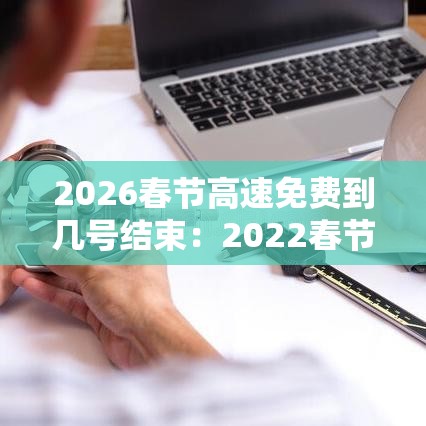 2026春节高速免费到几号结束：2022春节高速免费到什么时候