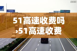 51高速收费吗›51高速收费标准 51高速收费吗›51高速收费标准