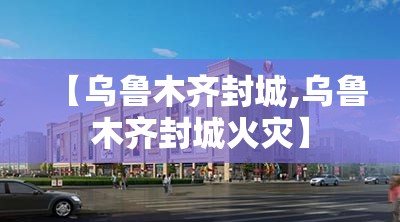【乌鲁木齐封城,乌鲁木齐封城火灾】 【乌鲁木齐封城,乌鲁木齐封城火灾】