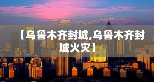 【乌鲁木齐封城,乌鲁木齐封城火灾】 【乌鲁木齐封城,乌鲁木齐封城火灾】