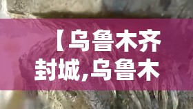 【乌鲁木齐封城,乌鲁木齐封城2021】 【乌鲁木齐封城,乌鲁木齐封城2021】
