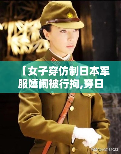 【女子穿仿制日本军服嬉闹被行拘,穿日本军装拍照事件】 【女子穿仿制日本军服嬉闹被行拘,穿日本军装拍照事件】