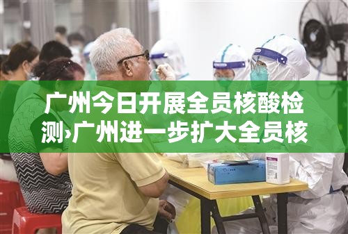 广州今日开展全员核酸检测›广州进一步扩大全员核酸检测范围 广州今日开展全员核酸检测›广州进一步扩大全员核酸检测范围